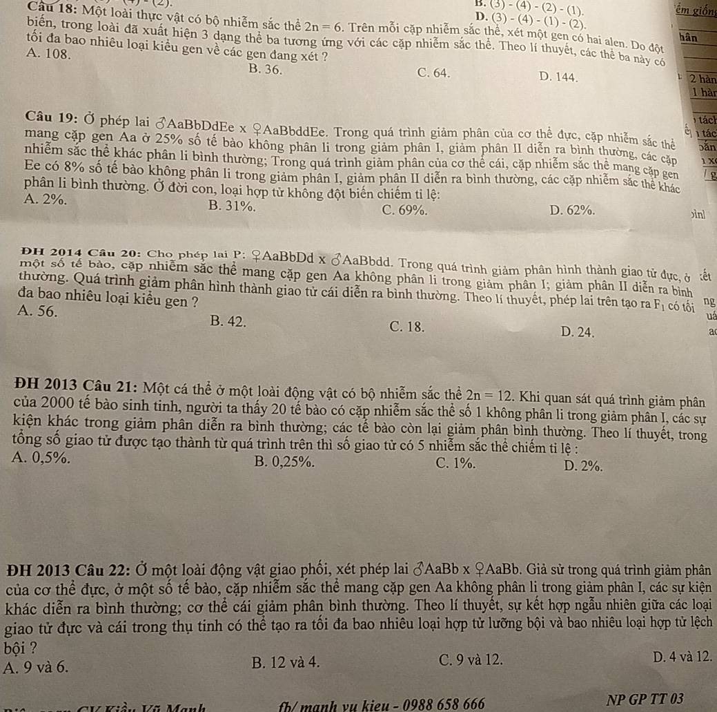 )-(2).
B.
D. (3)-(4)-(2)-(1).
m giốn
(3)-(4)-(1)-(2).
Câu 18: Một loài thực vật có bộ nhiễm sắc thể 2n=6. Trên mỗi cặp nhiễm sắc thể, xét một gen có hai alen. Do đột
hân
biến, trong loài đã xuất hiện 3 dạng thể ba tương ứng với các cặp nhiễm sắc thể. Theo lí thuyết, các thể ba này có
ối đa bao nhiêu loại kiều gen về các gen đang xét ?
A. 108. D. 144. 2 hàn
B. 36. C. 64.
1 hàn
tách
Câu 19: Ở phép lai ♂AaBbDdEe x ♀AaBbddEe. Trong quá trình giảm phân của cơ thể đực, cặp nhiễm sắc thể 1 tác
è
mang cặp gen Aa ở 25% số tế bảo không phân li trong giảm phân I, giảm phân II diễn ra bình thường, các cặm bǎn 1 X
nhiễm sắc thể khác phân lí bình thường; Trong quá trình giảm phân của cơ thể cái, cặp nhiễm sắc thể mang cặp gem g
Ee có 8% số tế bào không phân li trong giảm phân I, giảm phân II diễn ra bình thường, các cặp nhiễm sắc thể khác
phân li bình thường. Ở đời con, loại hợp tử không đột biến chiếm tỉ lệ: ìnl
A. 2%. B. 31%.
C. 69%. D. 62%.
PH 2014 Câu 20: Cho phép lại P: ♀AaBbDd x ♂AaBbdd. Trong quá trình giảm phân hình thành giao tử đực, ở :ết
một số tế bảo, cặp nhiễm sắc thể mang cặp gen Aa không phân li trong giảm phần I; giảm phân II diễn ra bình
thường. Quá trình giảm phân hình thành giao tử cái diễn ra bình thường. Theo lí thuyết, phép lai trên tạo ra F_1 có tối ng
đa bao nhiêu loại kiều gen ?
A. 56. B. 42.
uá
C. 18. D. 24.
a
ĐH 2013 Câu 21: Một cá thể ở một loài động vật có bộ nhiễm sắc thể 2n=12. Khi quan sát quá trình giảm phân
của 2000 tế bào sinh tinh, người ta thấy 20 tế bào có cặp nhiễm sắc thể số 1 không phân li trong giảm phân I, các sự
kiện khác trong giảm phân diễn ra bình thường; các tế bào còn lại giảm phân bình thường. Theo lí thuyết, trong
tổng số giao tử được tạo thành từ quá trình trên thì số giao tử có 5 nhiễm sắc thể chiếm ti lệ :
A. 0,5%. B. 0,25%. C. 1%. D. 2%.
ĐH 2013 Câu 22: Ở một loài động vật giao phối, xét phép lai ♂AaBb x ♀AaBb. Giả sử trong quá trình giảm phân
của cơ thể đực, ở một số tế bào, cặp nhiễm sắc thể mang cặp gen Aa không phân lị trong giảm phân I, các sự kiện
khác diễn ra bình thường; cơ thể cái giảm phân bình thường. Theo lí thuyết, sự kết hợp ngẫu nhiên giữa các loại
giao tử đực và cái trong thụ tinh có thể tạo ra tối đa bao nhiêu loại hợp tử lưỡng bội và bao nhiêu loại hợp tử lệch
bội ?
A. 9 và 6. B. 12 và 4. C. 9 và 12. D. 4 và 12.
CV Viần Vũ Manh  fb/ mạnh vu kieu - 0988 658 666 NP GP TT 03