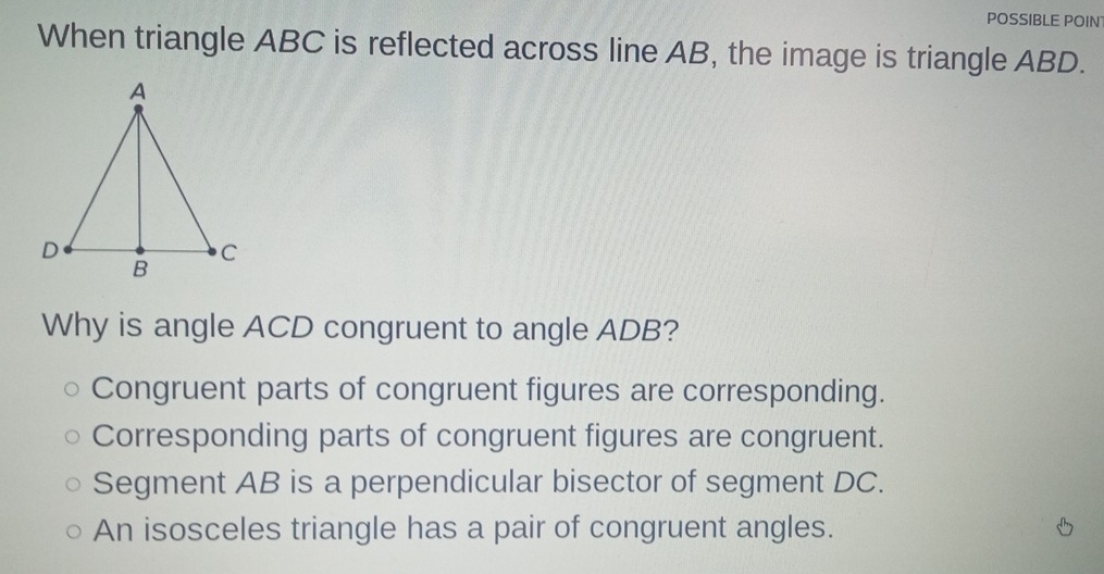 POSSIBLE POIN
When triangle ABC is reflected across line AB, the image is triangle ABD.
Why is angle ACD congruent to angle ADB?
Congruent parts of congruent figures are corresponding.
Corresponding parts of congruent figures are congruent.
Segment AB is a perpendicular bisector of segment DC.
An isosceles triangle has a pair of congruent angles.