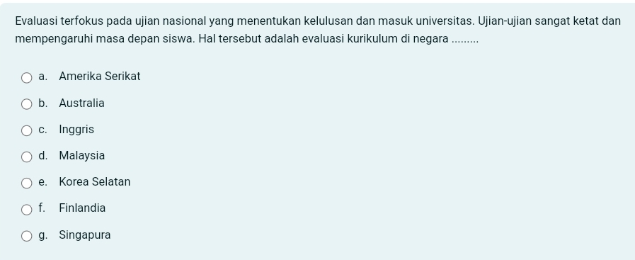 Evaluasi terfokus pada ujian nasional yang menentukan kelulusan dan masuk universitas. Ujian-ujian sangat ketat dan
mempengaruhi masa depan siswa. Hal tersebut adalah evaluasi kurikulum di negara .........
a. Amerika Serikat
b. Australia
c. Inggris
d. Malaysia
e. Korea Selatan
f. Finlandia
g. Singapura