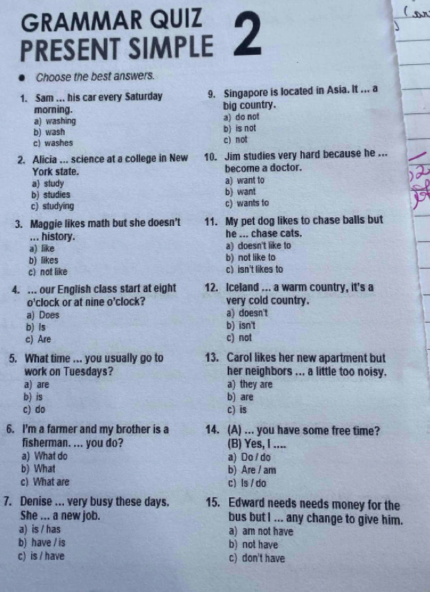 GRAMMAR QUIZ
PRESENT SIMPLE 2
Choose the best answers.
1. Sam ... his car every Saturday 9. Singapore is located in Asia. It ... a
morning. big country.
a) washing a) do not
b) wash b) is not
c) washes c) not
2. Alicia ... science at a college in New 10. Jim studies very hard because he ...
York state. become a doctor.
a) study a) want to
b) studies b) want
c) studying c) wants to
3. Maggie likes math but she doesn't 11. My pet dog likes to chase balls but
... history. he ... chase cats.
a) like a) doesn't like to
b) likes b) not like to
c) not like c) isn't likes to
4. ... our English class start at eight 12. Iceland ... a warm country, it's a
o'clock or at nine o'clock? very cold country.
a) Does a) doesn't
b) ls b) isn't
c) Are c) not
5. What time ... you usually go to 13. Carol likes her new apartment but
work on Tuesdays? her neighbors ... a little too noisy.
a) are a) they are
b) is b) are
c) do c) is
6. I'm a farmer and my brother is a 14. (A) ... you have some free time?
fisherman. ... you do? (B) Yes, I ....
a) What do a) Do / do
b) What b) Are / am
c) What are c) ls / do
7. Denise ... very busy these days. 15. Edward needs needs money for the
She ... a new job. bus but I ... any change to give him.
a) is / has a) am not have
b) have / is b) not have
c) is / have c) don't have