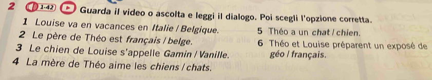 2 1-42 Guarda il video o ascolta e leggi il dialogo. Poi scegli l'opzione corretta. 
1 Louise va en vacances en Italie / Belgique. 5 Théo a un chat I chien. 
2 Le père de Théo est français / belge. 6 Théo et Louise préparent un exposé de 
3 Le chien de Louise s'appelle Gamin / Vanille. géo / français. 
4 La mère de Théo aime les chiens / chats.