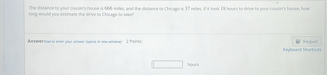 The distance to your cousin's house is 666 miles, and the distance to Chicago is 37 miles. If it took 18 hours to drive to your cousin's house, how 
long would you estimate the drive to Chicago to take? 
AnswerHow to enter your answer (opens in new window) 2 Points Keypad 
Keyboard Shortcuts
hours