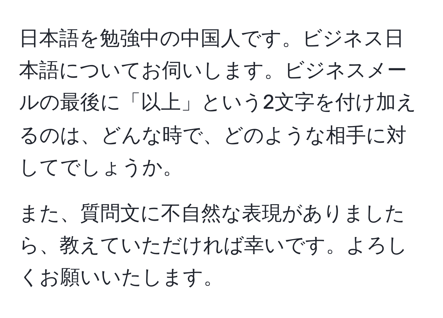 日本語を勉強中の中国人です。ビジネス日本語についてお伺いします。ビジネスメールの最後に「以上」という2文字を付け加えるのは、どんな時で、どのような相手に対してでしょうか。

また、質問文に不自然な表現がありましたら、教えていただければ幸いです。よろしくお願いいたします。