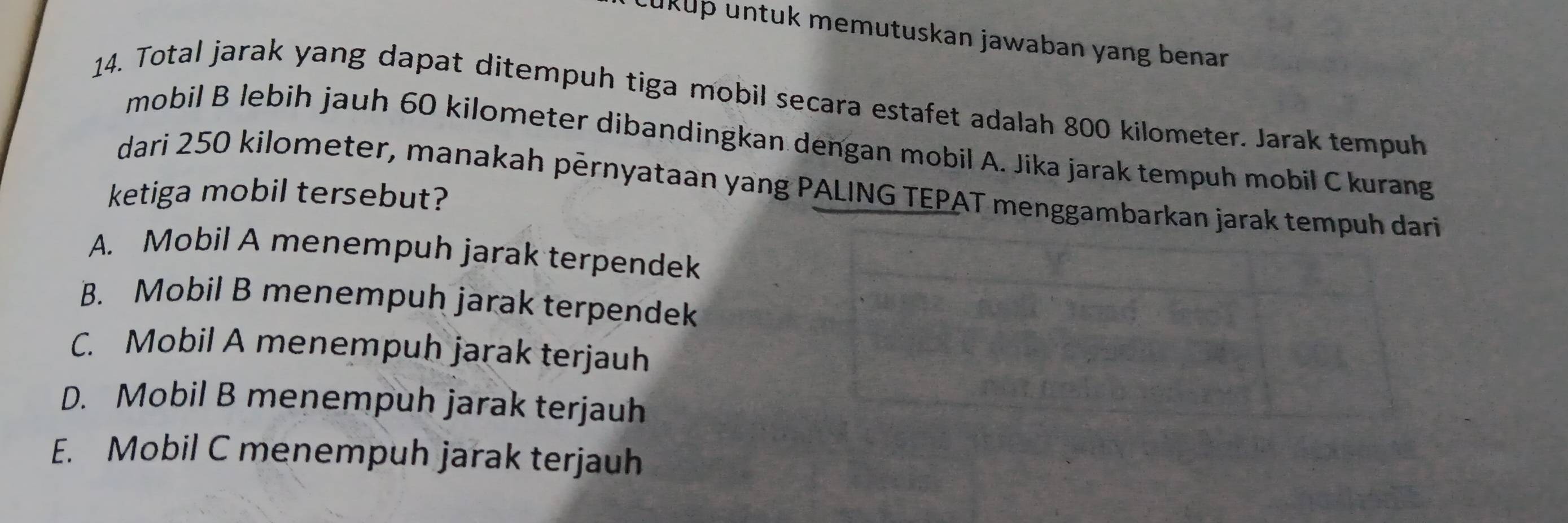 ukup untuk memutuskan jawaban yang benar 
14. Total jarak yang dapat ditempuh tiga mobil secara estafet adalah 800 kilometer. Jarak tempuh
mobil B lebih jauh 60 kilometer dibandingkan dengan mobil A. Jika jarak tempuh mobil Ckurang
dari 250 kilometer, manakah pérnyataan yang PALING TEPAT menggambarkan jarak te
ketiga mobil tersebut?
A. Mobil A menempuh jarak terpendek
B. Mobil B menempuh jarak terpendek
C. Mobil A menempuh jarak terjauh
D. Mobil B menempuh jarak terjauh
E. Mobil C menempuh jarak terjauh