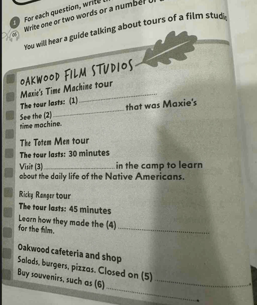 For each question, write Write one or two words or a number o 
You will hear a guide talking about tours of a film studid 
05 
OAKWOOD FILM STUDIOS 
Maxie's Time Machine tour 
The tour lasts: (1) 
See the (2)_ that was Maxie's 
time machine. 
The Totem Men tour 
The tour lasts: 30 minutes
Visit (3) _in the camp to learn 
about the daily life of the Native Americans. 
Ricky Ranger tour 
The tour lasts: 45 minutes
Learn how they made the (4)_ 
for the film. 
Oakwood cafeteria and shop 
Salads, burgers, pizzas. Closed on (5) 
_ 
Buy souvenirs, such as (6)_