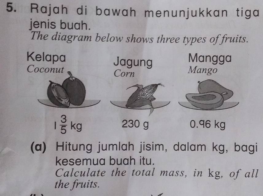 Rajah di bawah menunjukkan tiga 
jenis buah. 
The diagram below shows three types of fruits. 
Kelapa Jagung Mangga 
Coconut Corn 
Mango
1 3/5 kg 230 g 0.96 kg
(a) Hitung jumlah jisim, dalam kg, bagi 
kesemua buah itu. 
Calculate the total mass, in kg, of all 
the fruits.