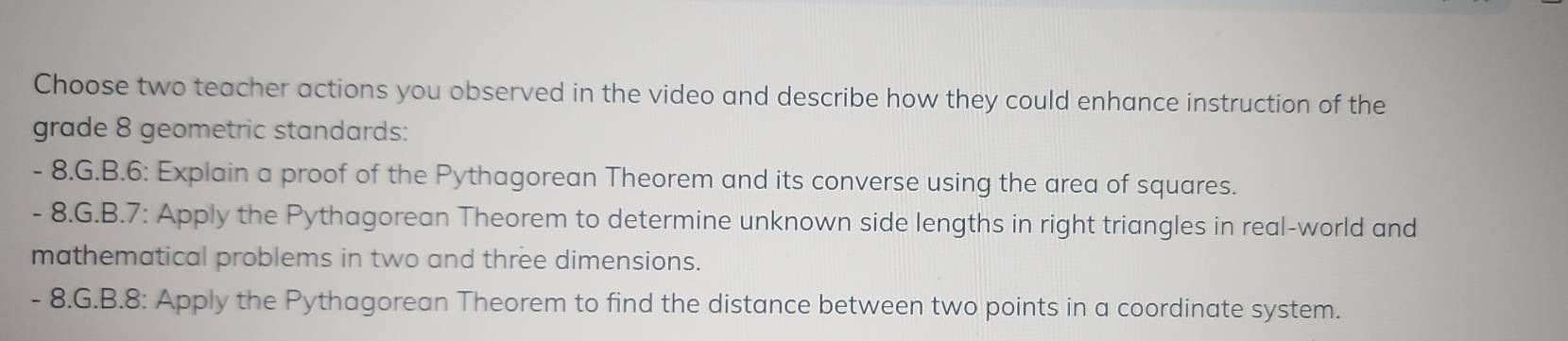 Choose two teacher actions you observed in the video and describe how they could enhance instruction of the
grade 8 geometric standards:
- 8.G.B.6: Explain a proof of the Pythagorean Theorem and its converse using the area of squares.
- 8.G.B.7: Apply the Pythagorean Theorem to determine unknown side lengths in right triangles in real-world and
mathematical problems in two and three dimensions.
- 8.G.B.8: Apply the Pythagorean Theorem to find the distance between two points in a coordinate system.