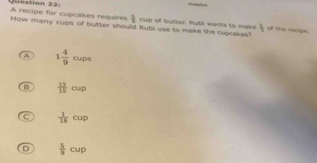 Analytion
A recipe for cupcakes requires  5/6 cup of butter. Rubi wants to make  2/3  of the recipe.
How many cups of butter should Rubi use to make the cupcakes?
A 1 4/9 cups
B  12/15 cup
C  1/18 cup
D  5/9 cup