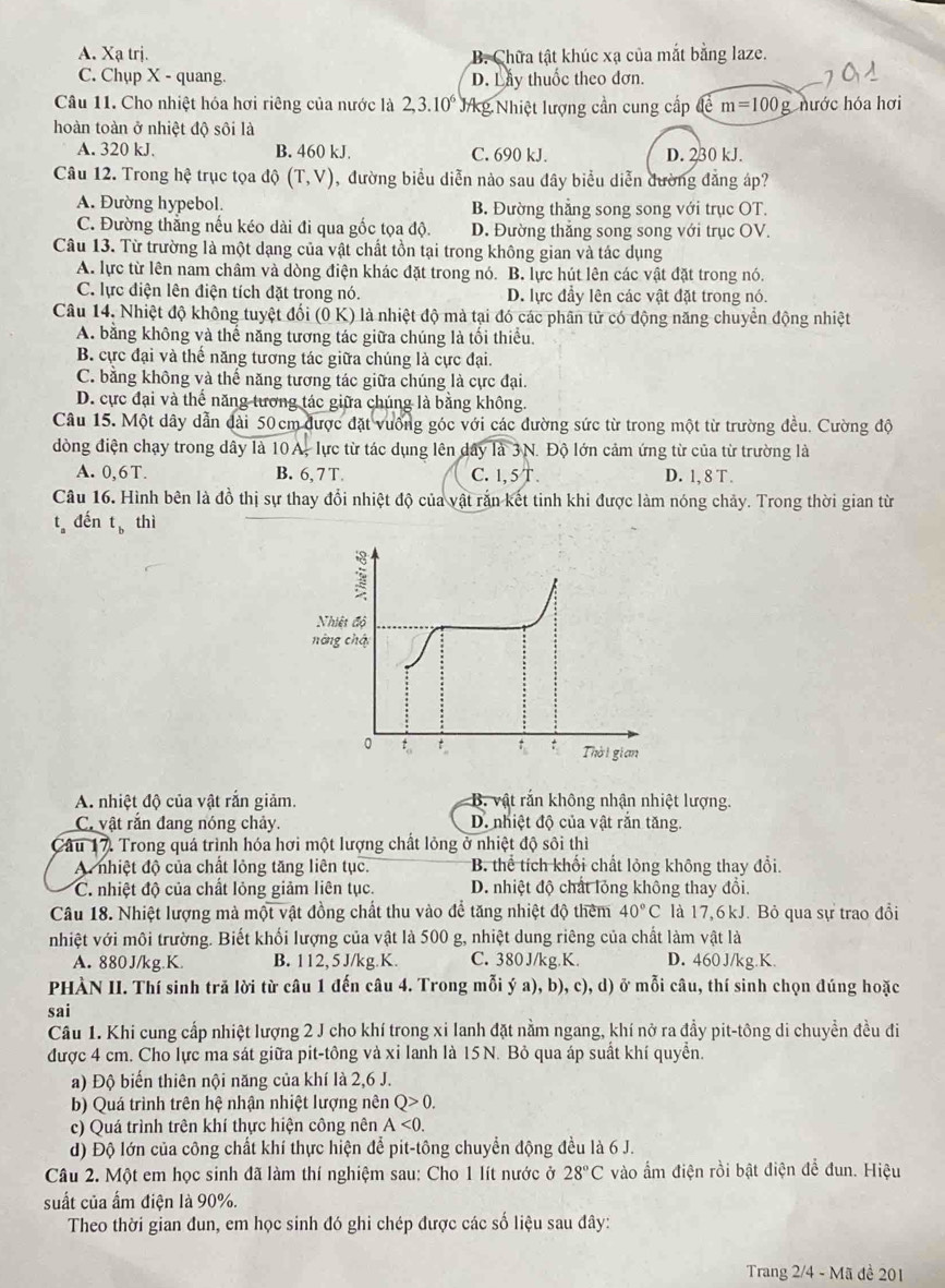 A. Xạ trị. B. Chữa tật khúc xạ của mắt bằng laze.
C. Chụp X - quang. D. Lay thuốc theo dơn.
Câu 11. Cho nhiệt hóa hơi riêng của nước là 2,3.10^6 kg Nhiệt lượng cần cung cấp cm=100g hước hóa hơi
hoàn toàn ở nhiệt độ sôi là
A. 320 kJ. B. 460 kJ. C. 690 kJ. D. 230 kJ.
Câu 12. Trong hệ trục tọa độ (T,V) , đường biểu diễn nào sau đây biểu diễn đường đẳng áp?
A. Đường hypebol. B. Đường thẳng song song với trục OT.
C. Đường thắng nếu kéo dài đi qua gốc tọa độ. D. Đường thẳng song song với trục OV.
Câu 13. Từ trường là một dạng của vật chất tồn tại trong không gian và tác dụng
A. lực từ lên nam châm và dòng điện khác đặt trong nó. B. lực hút lên các vật đặt trong nó.
C. lực điện lên điện tích đặt trong nó. D. lực đầy lên các vật đặt trong nó.
Câu 14, Nhiệt độ không tuyệt đối (0 K) là nhiệt độ mà tại đó các phân tử có động năng chuyển động nhiệt
A. bằng không và thế năng tương tác giữa chúng là tối thiếu.
B. cực đại và thể năng tương tác giữa chúng là cực đại.
C. bằng không và thế năng tương tác giữa chúng là cực đại.
D. cực đại và thể năng tương tác giữa chúng là bằng không.
Câu 15. Một dây dẫn dài 50cm được đặt vuống góc với các đường sức từ trong một từ trường đều. Cường độ
đòng điện chạy trong dây là 10A, lực từ tác dụng lên dây là 3N. Độ lớn cảm ứng từ của từ trường là
A. 0.6T. B. 6, 7 T. C. 1, 5'1 a D. 1, 8 T .
Câu 16. Hình bên là đồ thị sự thay đổi nhiệt độ của vật rắn kết tinh khi được làm nóng chảy. Trong thời gian từ
t_a đến t_b thì
Nhiệt độ
nòng chá
0 t。 t t t Thời gian
A. nhiệt độ của vật rắn giảm. B. vật rắn không nhận nhiệt lượng.
C. vật rắn đang nóng chảy. D. nhiệt độ của vật rắn tăng.
Câu 17 Trong quá trình hóa hơi một lượng chất lỏng ở nhiệt độ sôi thì
A nhiệt độ của chất lỏng tăng liên tục.  B. thể tích khối chất lỏng không thay đổi.
C. nhiệt độ của chất lỏng giảm liên tục. D. nhiệt độ chất lỏng không thay đổi.
Câu 18. Nhiệt lượng mà một vật đồng chất thu vào để tăng nhiệt độ thêm 40°C là 17,6 kJ. Bỏ qua sự trao đổi
nhiệt với môi trường. Biết khối lượng của vật là 500 g, nhiệt dung riêng của chất làm vật là
A. 880J/kg.K. B. 112, 5J/kg.K. C. 380 J/kg K D. 460J/kg.K.
PHÀN II. Thí sinh trã lời từ câu 1 đến câu 4. Trong mỗi ý a), b), c), d) ở mỗi câu, thí sinh chọn đúng hoặc
sai
Câu 1. Khi cung cấp nhiệt lượng 2 J cho khí trong xi lanh đặt nằm ngang, khí nở ra đầy pit-tông di chuyền đều đi
được 4 cm. Cho lực ma sát giữa pit-tông và xỉ lanh là 15N. Bỏ qua áp suất khí quyển.
a) Độ biến thiên nội năng của khí là 2,6 J.
b) Quá trình trên hệ nhận nhiệt lượng nên Q>0.
c) Quá trình trên khí thực hiện công nên A<0.
d) Độ lớn của công chất khí thực hiện để pit-tông chuyển động đều là 6 J.
Câu 2. Một em học sinh đã làm thí nghiệm sau: Cho 1 lít nước ở 28°C vào ẩm điện rồi bật điện để đun. Hiệu
suất của ẩm điện là 90%.
Theo thời gian đun, em học sinh đó ghi chép được các số liệu sau đây:
Trang 2/4 - Mã đề 201