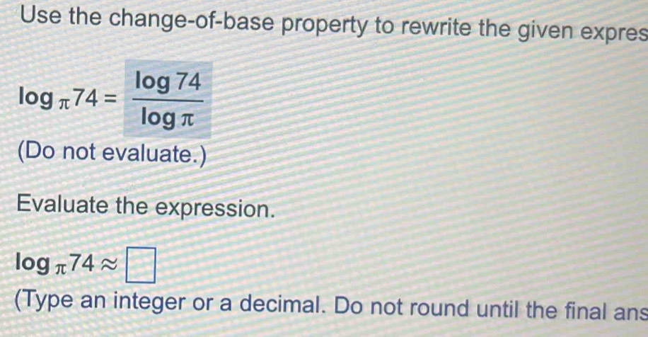 Use the change-of-base property to rewrite the given expres
log _π 74= log 74/log π  
(Do not evaluate.) 
Evaluate the expression.
log _π 74approx □
(Type an integer or a decimal. Do not round until the final ans