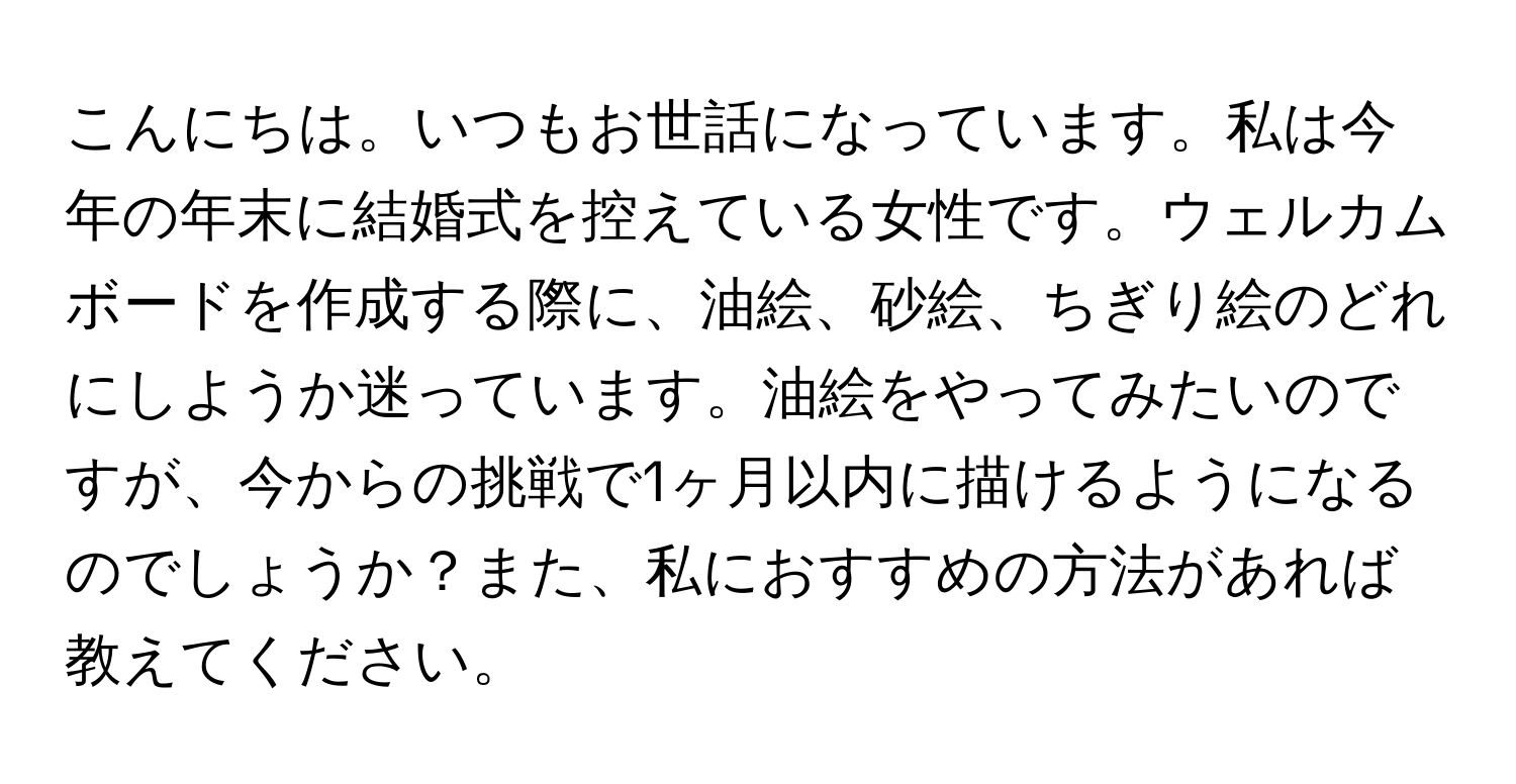 こんにちは。いつもお世話になっています。私は今年の年末に結婚式を控えている女性です。ウェルカムボードを作成する際に、油絵、砂絵、ちぎり絵のどれにしようか迷っています。油絵をやってみたいのですが、今からの挑戦で1ヶ月以内に描けるようになるのでしょうか？また、私におすすめの方法があれば教えてください。