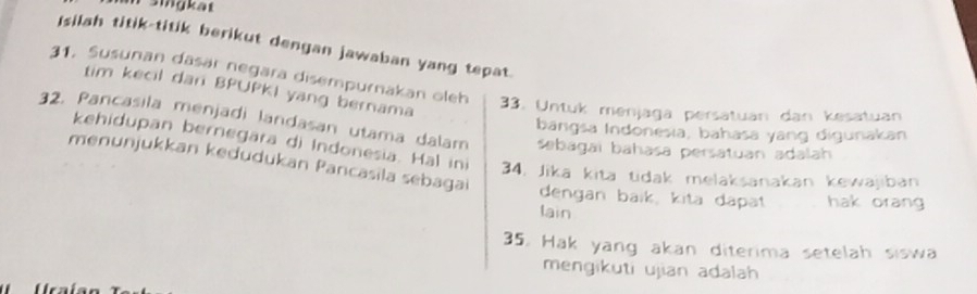 singkat 
Isilah titik-titik berikut dengan jawaban yang tepat. 
31. Susunan dasär negara disempurnakan oleh 33. Untuk menjaga persatuan dan kesatuan 
tim kecil dan BPUPKI yang bernama 
32. Pancasila menjadi landasan utama dalam sabagaï bahasa persatuan adalah 
bangsa Indonesia, bahasa yang digunakan 
kehidupan bernegara di Indonesia. Hal ini 34, Jika kita tidak melaksanakan kewajiban 
menunjukkan kedudukan Pancasila sebagai 
dengan baïk, kita dapät hak orang 
lain 
35. Hak yang akan diterima setelah siswa 
mengikuti ujian adalah