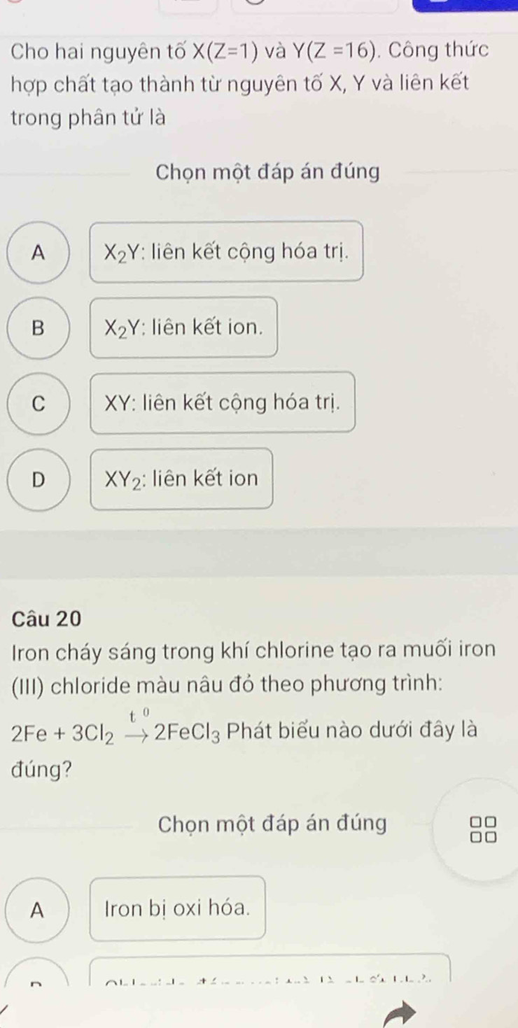 Cho hai nguyên tố X(Z=1) và Y(Z=16). Công thức
hợp chất tạo thành từ nguyên tố X, Y và liên kết
trong phân tử là
Chọn một đáp án đúng
A X_2Y : liên kết cộng hóa trị.
B X_2Y : liên kết ion.
C XY : liên kết cộng hóa trị.
D XY_2 : liên kết ion
Câu 20
Iron cháy sáng trong khí chlorine tạo ra muối iron
(III) chloride màu nâu đỏ theo phương trình:
2Fe+3Cl_2xrightarrow t^02FeCl_3 Phát biểu nào dưới đây là
đúng?
Chọn một đáp án đúng
A Iron bị oxi hóa.
: a 2 1. . 1 0' 1 1 ?.