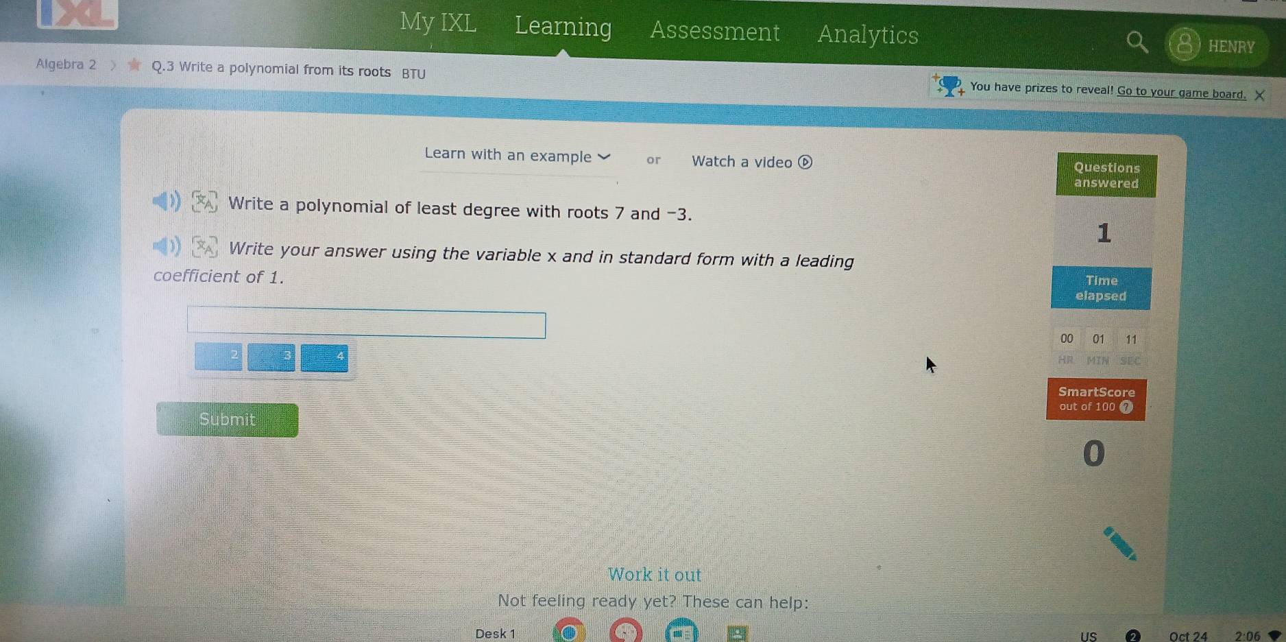 My IXL Learning Assessment Analytics 
HENRY 
Algebra 2 Q.3 Write a polynomial from its roots BTU You have prizes to reveal! Go to your game board. X 
Learn with an example or Watch a video ⓑ 
Write a polynomial of least degree with roots 7 and -3. 
Write your answer using the variable x and in standard form with a leading 
coefficient of 1. 
Submit 
Work it out 
Not feeling ready yet? These can help: 
Desk 1 us Oct 24 2:06