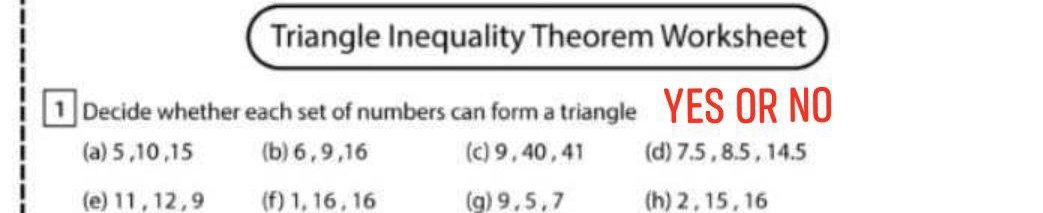 Triangle Inequality Theorem Worksheet 
1 Decide whether each set of numbers can form a triangle YES OR NO 
(a) 5 , 10 , 15 (b) 6 , 9 , 16 (c) 9, 40 , 41 (d) 7.5 , 8.5 , 14.5
(e) 11 , 12 , 9 (f) 1, 16, 16 (g) 9, 5, 7 (h) 2, 15, 16