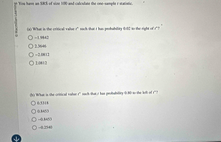 You have an SRS of size 100 and calculate the one-sample t statistic.
(a) What is the critical value #* such that t has probability 0.02 to the right of *?
-1.9842
2.3646
-2.0812
2.0812
(b) What is the critical value r * such that r has probability 0.80 to the left of r *?
0.5318
0.8453
-0.8453
-0.2540