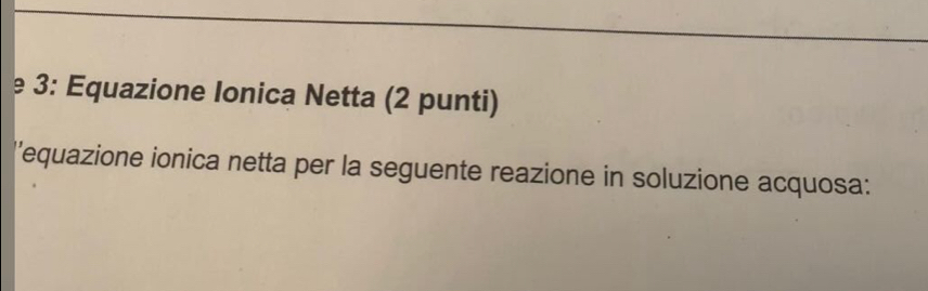 3: Equazione Ionica Netta (2 punti) 
''equazione ionica netta per la seguente reazione in soluzione acquosa: