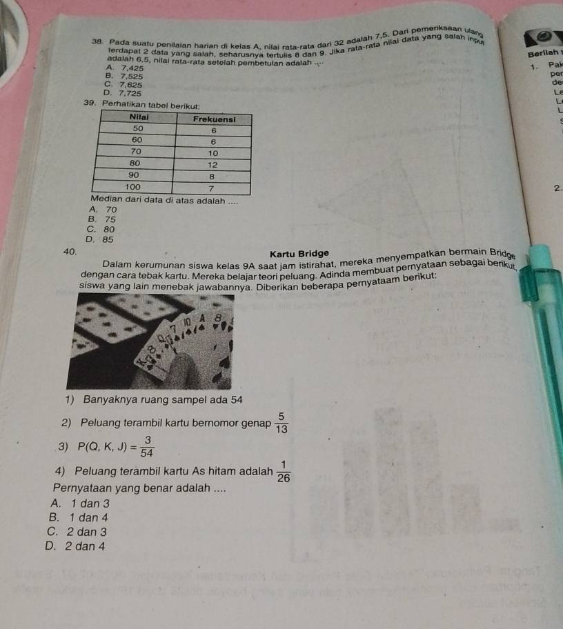 Pada suafu penilaian harian di kelas A. nilai rata-rata dari 32 adalah 7.5. Dari pemeriksaan vlan
terdapal 2 data yang salah, seharusnva tertulis 8 dan 9. Jika rata-ratā nilai data yang salah inu
Berilah
adalah 6, 5, niiai rata-rata setelah pembetulan adalah
A. 7,425
1. Pak
per
de
B. 7,525 Le
C. 7,625
D. 7,725
39. Perhatikan tabel berikut:
L
L
2.
di atas adalah ....
A. 70
B. 75
C. 80
D. 85
40. Kartu Bridge
Dalam kerumunan siswa kelas 9A saat jam istirahat, mereka menyempatkan bermain Bridge
dengan cara tebak kartu. Mereka belajar teori peluang. Adinda membuat pernyataan sebagai berikut,
siswa yang lain menebak jawabannya. Diberikan beberapa peryataam berikut:
1) Banyaknya ruang sampel ada 54
2) Peluang terambil kartu bernomor genap  5/13 
3) P(Q,K,J)= 3/54 
4) Peluang terambil kartu As hitam adalah  1/26 
Pernyataan yang benar adalah ....
A. 1 dan 3
B. 1 dan 4
C. 2 dan 3
D. 2 dan 4