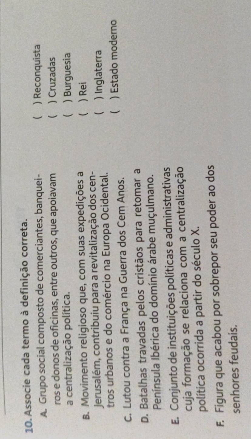 Associe cada termo à definição correta.
A. Grupo social composto de comerciantes, banquei-  ) Reconquista
ros e donos de oficinas, entre outros, que apoiavam  ) Cruzadas
a centralização política.  ) Burguesia
(
B. Movimento religioso que, com suas expedições a ) Rei
Jerusalém, contribuiu para a revitalização dos cen-
( ) Inglaterra
tros urbanos e do comércio na Europa Ocidental.
( ) Estado moderno
C. Lutou contra a França na Guerra dos Cem Anos.
D. Batalhas travadas pelos cristãos para retomar a
Península Ibérica do domínio árabe muçulmano.
E. Conjunto de instituições políticas e administrativas
cuja formação se relaciona com a centralização
política ocorrida a partir do século X.
F. Figura que acabou por sobrepor seu poder ao dos
senhores feudais.