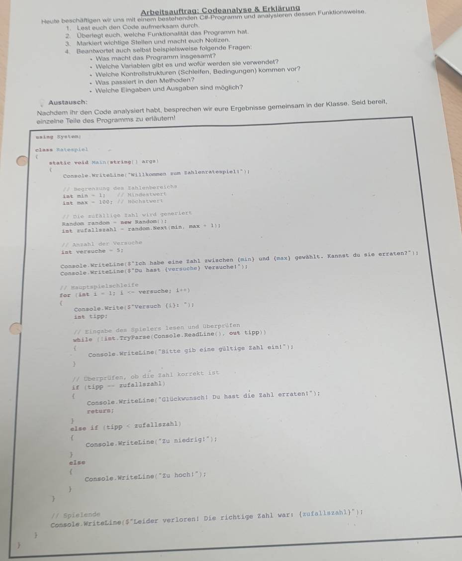 Arbeitsauftrag: Codeanalyse & Erklärung
Heute beschäftigen wir uns mit einem bestehenden C#-Programm und analysieren dessen Funktionsweise.
1. Lest euch den Code aufmerksam durch.
2. Überlegt euch, welche Funktionalität das Programm hat.
3. Markiert wichtige Stellen und macht euch Notizen.
4. Beantwortet auch selbst beispielsweise folgende Fragen:
* Was macht das Programm insgesamt?
Welche Variablen gibt es und wofür werden sie verwendet?
Welche Kontrollstrukturen (Schleifen, Bedingungen) kommen vor?
Was passiert in den Methoden?
* Welche Eingaben und Ausgaben sind möglich?
Austausch:
Nachdem ihr den Code analysiert habt, besprechen wir eure Ergebnisse gemeinsam in der Klasse. Seid bereit,
einzelne Teile des Programms zu erläutern!
using System:
class Ratespiel
7
static void Main(string() args)
Console:WriteLine(*Willkommen zum Zahlenratespiel t'' 1
/ Begrenzung des Zahlenbereichs
int min =1; // Mindestwert
int max -100 // Höchstwert
Die zufällige Zahl wird generiert
Random random = new Random();
ist zufallszahl = random.Next(min, max +1);
// Anzahl der Versuche
int versuche =5;
Console WriteLine($"Ich habe eine Zahl zwischen min und (max gewählt. Kannst du sie erraten?");
Console WriteLine($"Du hast (versuche Versuche!");
// Hauptspielschleife
for (int i=1 i versuche; i+)

Console Write S'' Versuch i: ");
int tipp:
// Eingabe des Spielers lesen und überprüfen
while (!int.TryParse(Console.ReadLine(), out tipp))
f
Console WriteLine("Bitte gib eine gültige Zahl ein!");

// Überprüfen, ob die Zahl korrekt ist
if (tipp == zufallszahl)

Console WriteLine("Glückwunsch! Du hast die Zahl erraten!");
return;

else if (tipp