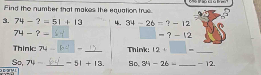 one step at a time? 
Find the number that makes the equation true. 
3. 74 ?=51+13 4. 34-26= ? - 12
74-?= ? - 12
=
□ =
Think: 74- = _Think: 12+□ = _ 
So, 74 _  _ =51+13. So, 34-26= _ - 12. 
D DIGITAL