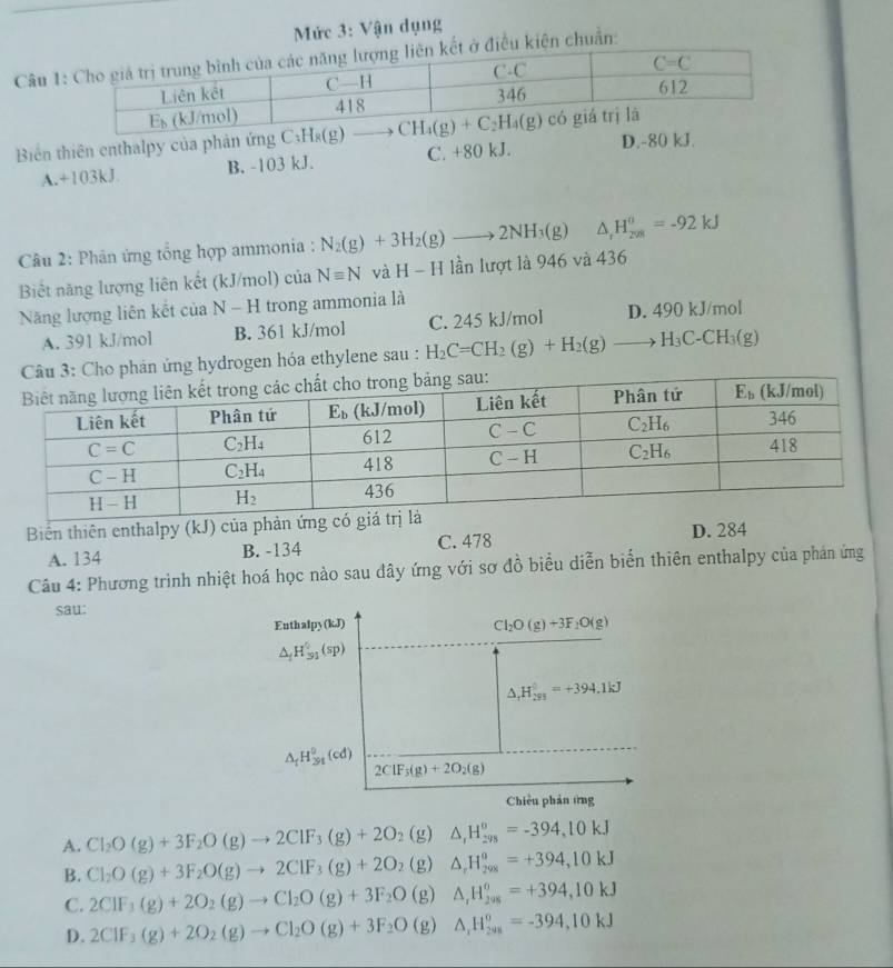 Mức 3: Vận dụng
Câu 1iện chuẩn:
Biển thiên enthalpy của phản ứng
A.+103kJ B. -103 kJ. C. +80 kJ. D.-80 kJ.
*  Câu 2: Phân ứng tổng hợp ammonia : N_2(g)+3H_2(g)to 2NH_3(g) △ _rH_(208)^0=-92kJ
Biết năng lượng liên kết (kJ/mol) của Nequiv N H-H lần lượt là 946 và 436
Năng lượng liên kết của N-H trong ammonia là
A. 391 kJ/mol B. 361 kJ/mol C. 245 kJ/mol D. 490 kJ/mol
phản ứng hydrogen hóa ethylene sau : H_2C=CH_2(g)+H_2(g)to H_3C-CH_3(g)
Biến thiên enthalpy (kJ) của phản
A. 134 B. -134 C. 478 D. 284
Câu 4: Phương trình nhiệt hoá học nào sau đây ứng với sơ đồ biểu diễn biển thiên enthalpy của phán ứng
sau:
Enthalpy (kJ)
Cl_2O(g)+3F_2O(g)
△ _fH_(31)^0(sp)
△ _rH_(293)^0=+394.1kJ
△ _1H_(391)^9(cd) 2ClF_3(g)+2O_2(g)
Chiêu phản ứng
A. Cl_2O(g)+3F_2O(g)to 2ClF_3(g)+2O_2(g) △ _rH_(298)^o=-394,10kJ
B. Cl_2O(g)+3F_2O(g)to 2ClF_3(g)+2O_2(g)△ _rH_(298)^o=+394,10kJ
C. 2CIF_3(g)+2O_2(g)to CI_2O(g)+3F_2O(g)△ _rH_(298)^o=+394,10kJ
D. 2CIF_3(g)+2O_2(g)to Cl_2O(g)+3F_2O(g)△ _1H_(208)^0=-394,10kJ