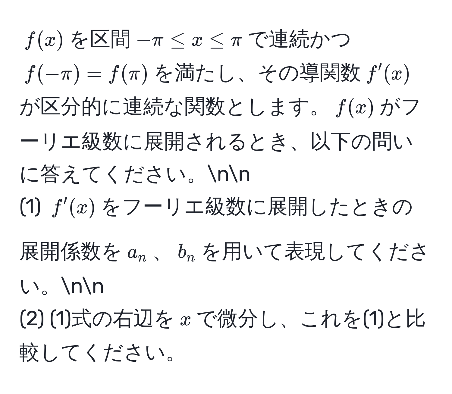 $f(x)$を区間$-π ≤ x ≤ π$で連続かつ$f(-π)=f(π)$を満たし、その導関数$f'(x)$が区分的に連続な関数とします。$f(x)$がフーリエ級数に展開されるとき、以下の問いに答えてください。nn
(1) $f'(x)$をフーリエ級数に展開したときの展開係数を$a_n$、$b_n$を用いて表現してください。nn
(2) (1)式の右辺を$x$で微分し、これを(1)と比較してください。