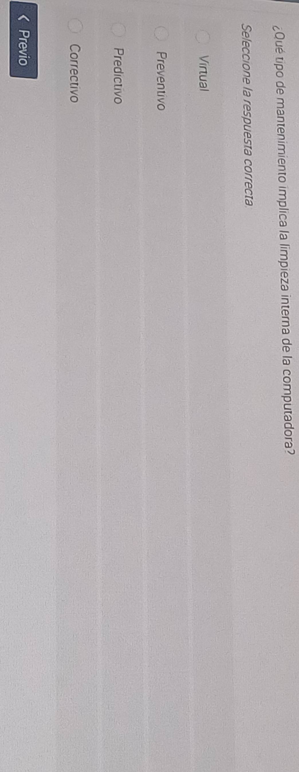 ¿Qué tipo de mantenimiento implica la limpieza interna de la computadora?
Seleccione la respuesta correcta
Virtual
Preventivo
Predictivo
Correctivo
Previo