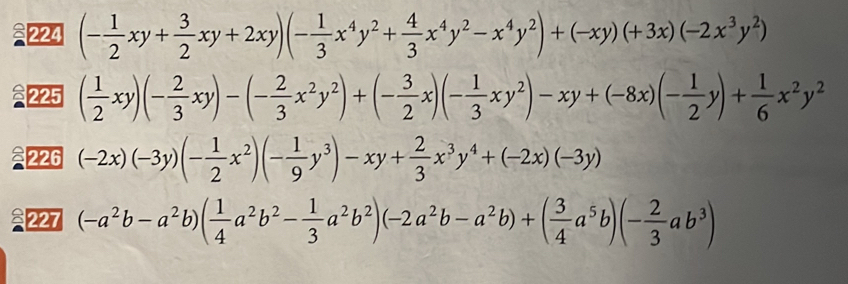 224 (- 1/2 xy+ 3/2 xy+2xy)(- 1/3 x^4y^2+ 4/3 x^4y^2-x^4y^2)+(-xy)(+3x)(-2x^3y^2)
225 ( 1/2 xy)(- 2/3 xy)-(- 2/3 x^2y^2)+(- 3/2 x)(- 1/3 xy^2)-xy+(-8x)(- 1/2 y)+ 1/6 x^2y^2
226 (-2x)(-3y)(- 1/2 x^2)(- 1/9 y^3)-xy+ 2/3 x^3y^4+(-2x)(-3y)
227 (-a^2b-a^2b)( 1/4 a^2b^2- 1/3 a^2b^2)(-2a^2b-a^2b)+( 3/4 a^5b)(- 2/3 ab^3)