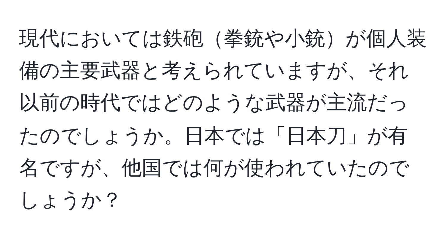 現代においては鉄砲拳銃や小銃が個人装備の主要武器と考えられていますが、それ以前の時代ではどのような武器が主流だったのでしょうか。日本では「日本刀」が有名ですが、他国では何が使われていたのでしょうか？