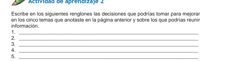 Actividad de aprendizaje 2 
Escribe en los siguientes renglones las decisiones que podrías tomar para mejorar 
en los cinco temas que anotaste en la página anterior y sobre los que podrías reunir 
información. 
1._ 
2._ 
3._ 
4._ 
5._