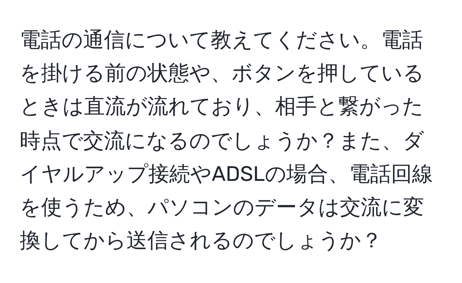 電話の通信について教えてください。電話を掛ける前の状態や、ボタンを押しているときは直流が流れており、相手と繋がった時点で交流になるのでしょうか？また、ダイヤルアップ接続やADSLの場合、電話回線を使うため、パソコンのデータは交流に変換してから送信されるのでしょうか？