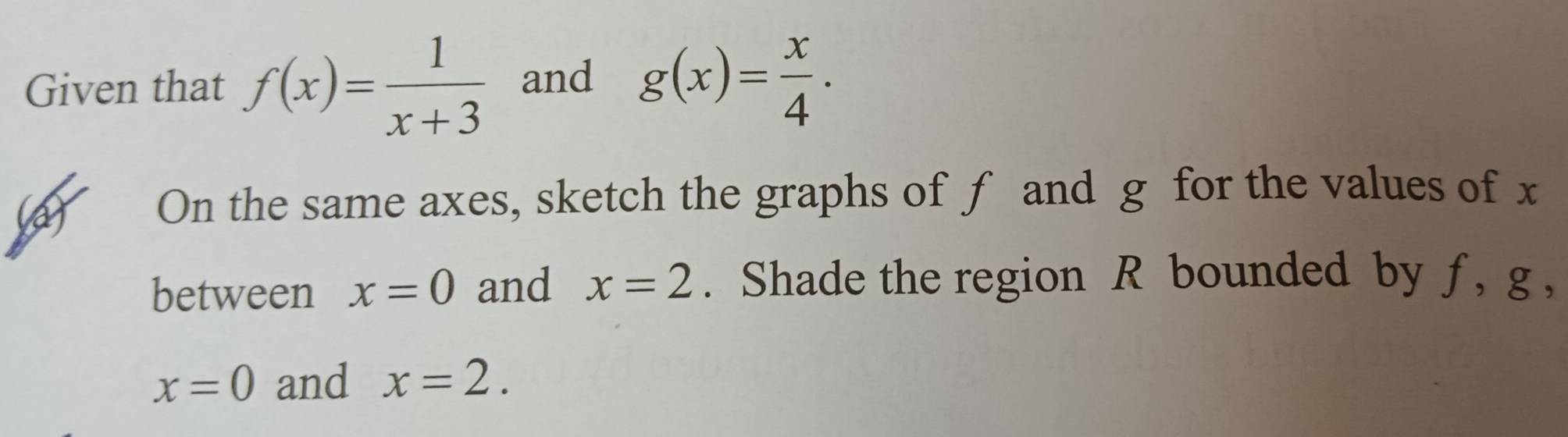 Given that f(x)= 1/x+3  and g(x)= x/4 . 
(a) On the same axes, sketch the graphs of f and g for the values of x
between x=0 and x=2. Shade the region R bounded by ƒ, g ,
x=0 and x=2.