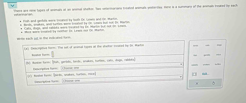 There are nine types of animals at an animal shelter. Two veterinarians treated animals yesterday. Here is a summary of the animals treated by each
veterinarian.
Fish and gerbils were treated by both Dr. Lewis and Dr. Martin.
Birds, snakes, and turtles were treated by Dr. Lewis but not Dr. Martin.
Cats, dogs, and rabbits were treated by Dr. Martin but not Dr. Lewis.
Mice were treated by neither Dr. Lewis nor Dr. Martin.
set in the indicated form.
rds cats dogs
sh gerbills mice
its
snakes turtles
□,□...
×