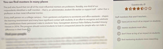 You can find mentors in many places
The poll also found that not all of the most influential mentors are proessors. Notably, one-third of our
respondents identified a stall member - that is, an administrator, student life worker or support stalf - rather than a a Question 6 w 7
peofessor as their most influential mentor.
Every staff person on a college campus - from gardeners and janitors to secretaries and office assistants - shapes
the learning environment and many have significant contact with students. In an effort to recognire and celebrate Stall members that aren'I teachers....
the contributions these personnel make to students' lives, Georgetown alumnus Febin Bellamy founded Unsung
Heroes in 2016. The program should remind students to look in unexpected places for people who can make a A have just as much of an impact on sbademes.
difference in their lives B mentor students most often.
C) don't have as big of an impact on students.
e 
ao m o a a a ute d a ta Be a e 
_
e D and mentoring stuckents more newarding