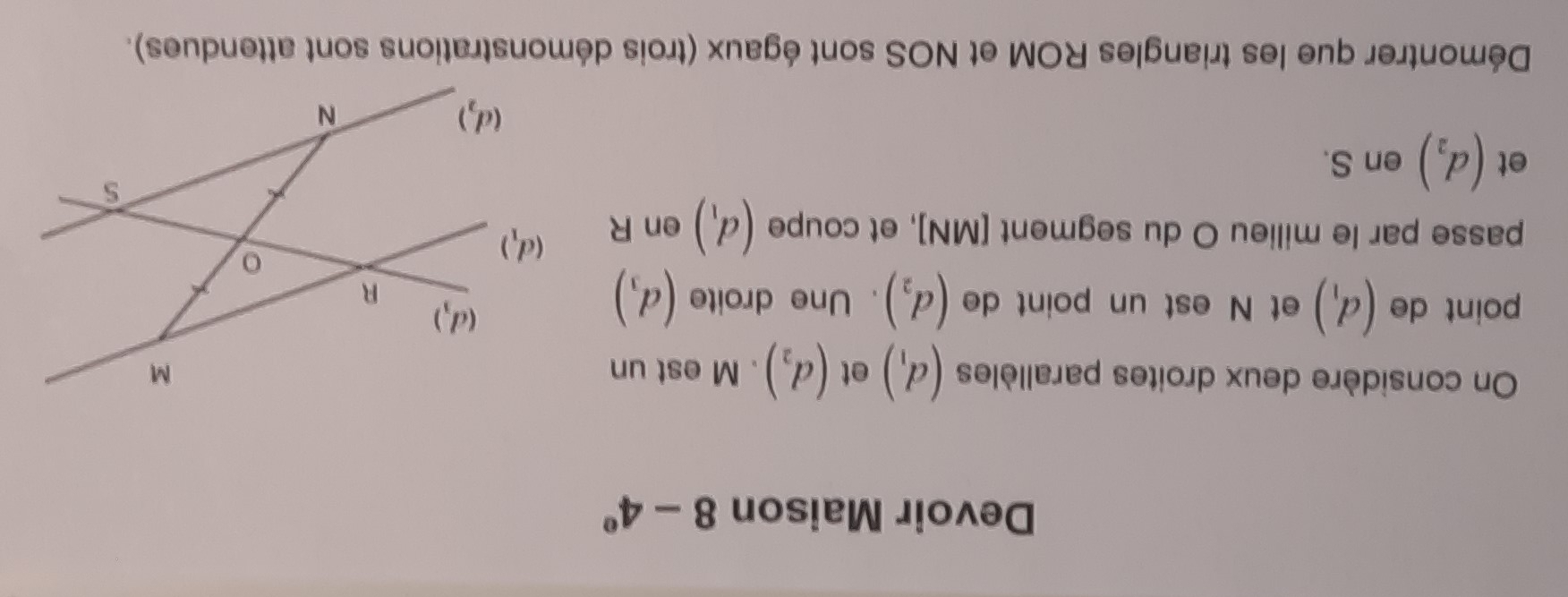 Devoir Maison 8-4°
On considère deux droites parallèles (d_1) et (d_2). M est un 
point de (d_1) et N est un point de (d_2). Une droite (d_3)
passe par le milieu O du segment [ MN ], et coupe (d_1) en R
et (d_2) en S. 
Démontrer que les triangles ROM et NOS sont égaux (trois démonstrations sont attendues).