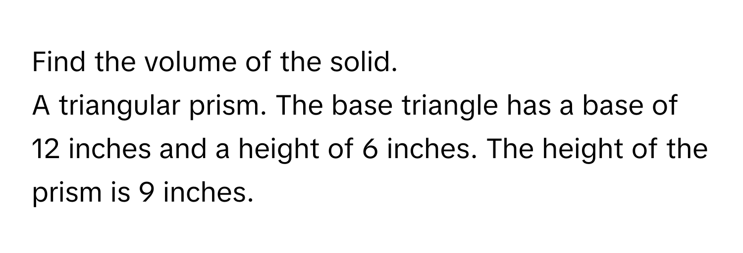 Find the volume of the solid. 
A triangular prism. The base triangle has a base of 12 inches and a height of 6 inches. The height of the prism is 9 inches.