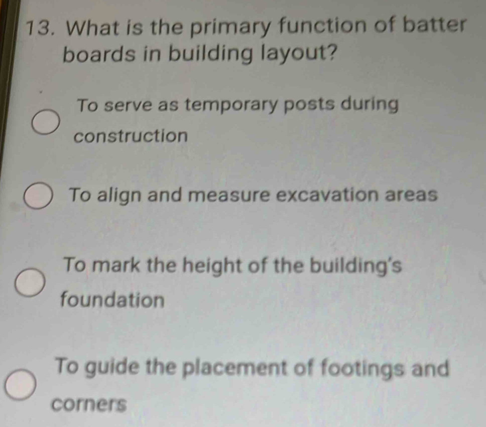 What is the primary function of batter
boards in building layout?
To serve as temporary posts during
construction
To align and measure excavation areas
To mark the height of the building's
foundation
To guide the placement of footings and
corners