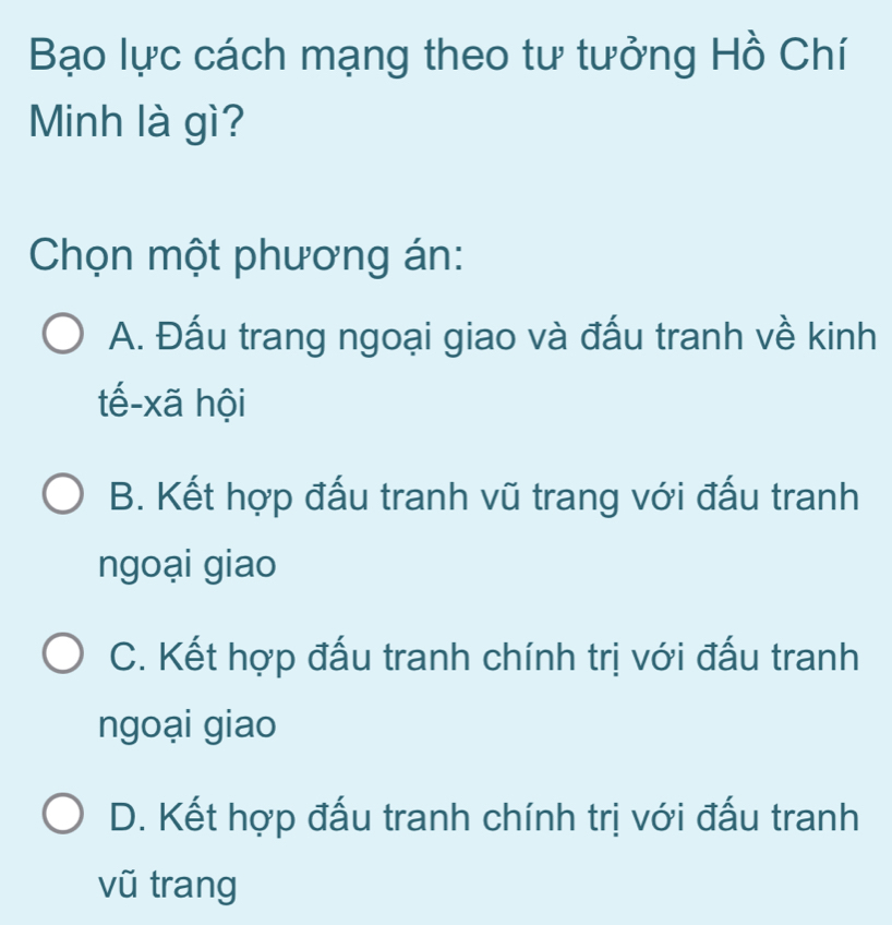 Bạo lực cách mạng theo tư tưởng Hồ Chí
Minh là gì?
Chọn một phương án:
A. Đấu trang ngoại giao và đấu tranh về kinh
tế-xã hội
B. Kết hợp đấu tranh vũ trang với đấu tranh
ngoại giao
C. Kết hợp đấu tranh chính trị với đấu tranh
ngoại giao
D. Kết hợp đấu tranh chính trị với đấu tranh
vũ trang