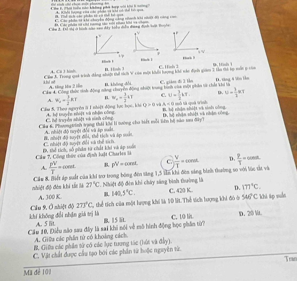 thí sinh chí chọn một phương ản
Câu 1. Phát biểu nào không phù hợp với khí lí tướng?
A. Khối lượng của các phần tử khi có thể bó qua.
D. Thể tích các phân tử có thể bỏ qua
C. Các phần tử khí chuyển động cảng nhanh khi nhiệt độ cảng cao,
D. Các phân tử chí tương tác với nhau khi va chạm.
Câu 2. Dồ thị ở hình não sau đây biểu diễn đùng định luật Boyle:
p
ν
1/V
。 1/p
Hinb 1 Hinh 2 Hình 3
A. Cá 3 hình, B. Hình 3 C. Hình 2 D. Hình l
Cầu 3. Trong quá trình đẳng nhiệt thể tích V của một khối lượng khí xác định giám 2 lần thì áp suất p của
khí sẽ C. giám đi 2 lần D. tăng 4 lên lần
A. tăng lên 2 lần B. không đổi
Câu 4. Công thức tính động năng chuyển động nhiệt trung bình của một phân tử chất khí là
A. W_d= 3/2 RT B. W_d= 3/2 kT C. U= 3/2 kT. D. U= 3/2 RT
Câu 5. Theo nguyên lí I nhiệt động lực học, khi Q>0 √h A<0</tex> mô tả quá trình
A. hệ truyền nhiệt và nhận công B. hệ nhận nhiệt và sinh công.
C. hệ truyền nhiệt và sinh công. D. hệ nhận nhiệt và nhận công.
Câu 6. Phươngtrinh trạng thái khí lí tưởng cho biết mỗi liên hệ nào sau đây?
A. nhiệt độ tuyệt đối và áp suất.
B. nhiệt độ tuyệt đổi, thể tích và áp suất.
C. nhiệt độ tuyệt đổi và thể tích.
D. thể tích, số phân tử chất khí và áp suất
Câu 7. Công thức của định luật Charles là
A.  pV/T = const. B. pV=const. C.  V/T = const. D.  p/T = const.
Câu 8. Biết áp suất của khí trơ trong bóng đèn tăng 1,5 lần khi đèn sáng bình thường so với lúc tất và
nhiệt độ đèn khí tắt là 27°C. Nhiệt độ đèn khi cháy sáng bình thường là
A. 300 K. C. 420 K. D. 177°C,
B. 140,5°C.
Câu 9. Ở nhiệt độ 273°C T, thể tích của một lượng khí là 10 lít. Thể tích lượng khí đó ở 546°C khi áp suất
khí không đổi nhận giá trị là
A. 5 lit. B. 15 lit. C. 10 lít. D. 20 lit.
Câu 10. Điều nào sau đây là sai khí nói về mô hình động học phân tử?
A. Giữa các phân tử có khoảng cách.
B. Giữa các phân tử có các lực tương tác (hút và đầy),
C. Vật chất được cầu tạo bởi các phân tử hoặc nguyên tử.
Tran
Mã đề 101