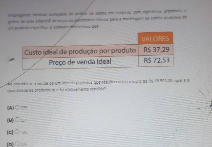 Empregando técnicas avançadas de análise de dados em conjunto com algoritmos preditivos, o
gestor de uma empresa alcançou os garâmetros ótimos para a modelagem da cadeia produtiva de
um produto específico. O software déterminou que:
Ao considerar a venda de um lote de produtos que resultou em um lucro de R$ 18.501,00, qual é a
quantidade de produtos que foi efetivamente vendida?
(A)○ 255
(B)○ 337
(C)○ 496
(D) Ô 525