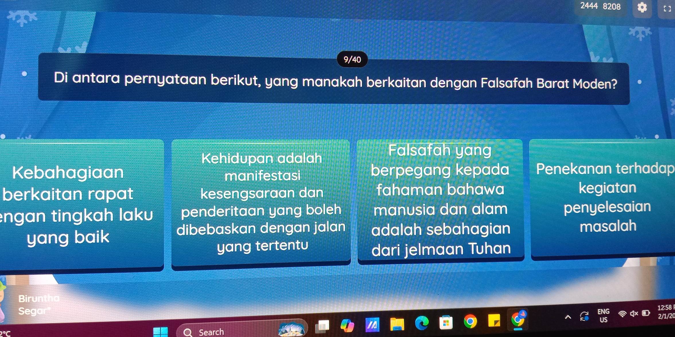 2444 8208
9/40
Di antara pernyataan berikut, yang manakah berkaitan dengan Falsafah Barat Moden? 
Kehidupan adalah 
Falsafah yang 
Kebahagiaan manifestasi berpegang kepada Penekanan terhadap 
fahaman bahawa 
berkaitan rapat kesengsaraan dan kegiatan 
engan tingkah laku penderitaan yang boleh manusia dan alam penyelesaian 
yang baik 
dibebaskan dengan jalan adalah sebahagian masalah 
yang tertentu 
dari jelmaan Tuhan 
Biruntha 
Segar
12:58
1/2 
Search