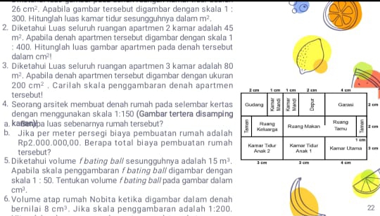 26cm^2. Apabila gambar tersebut digambar dengan skala 1;
300. Hitunglah luas kamar tidur sesungguhnya dalam m^2. 
2. Diketahui Luas seluruh ruangan apartmen 2 kamar adalah 45
m^2. Apabila denah apartmen tersebut digambar dengan skala 1
: 400. Hitunglah luas gambar apartmen pada denah tersebut 
dalam cm^2!
3. Diketahui Luas seluruh ruangan apartmen 3 karnar adalah 80
m^2. Apabila denah apartmen tersebut digambar dengan ukuran
200cm^2 , Carilah skala penggambaran denah apartmen 
tersebut! 
4. Seorang arsitek membuat denah rumah pada selembar kertas2 cm 
dengan menggunakan skala 1:150 (Gambar tertera disamping 
a, kanamba luas sebenarnya rumah tersebut? 2 cm
b. Jika per meter persegi biaya pembuatan rumah adalah
Rp2.000.000,00. Berapa total biaya pembuatan rumah 
tersebut? 3 cm
5. Diketahui volume fbating ball sesungguhnya adalah 15m^3. 
Apabila skala penggambaran f bating bal/ digambar dengan 
skala 1:50. Tentukan volume f bating ballpada gambar dalam
cm^3. 
6. Volume atap rumah Nobita ketika digambar dalam denah 
bernilai 8cm^3. Jika skala penggambaran adalah 1:200. 
22