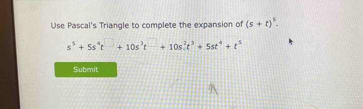 Use Pascal's Triangle to complete the expansion of (s+t)^5.
s^5+5s^4t^(□)+10s^3t^(□)+10s^2t^3+5st^4+t^5
Submit