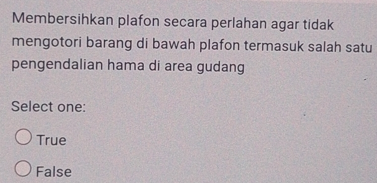 Membersihkan plafon secara perlahan agar tidak
mengotori barang di bawah plafon termasuk salah satu
pengendalian hama di area gudang
Select one:
True
False