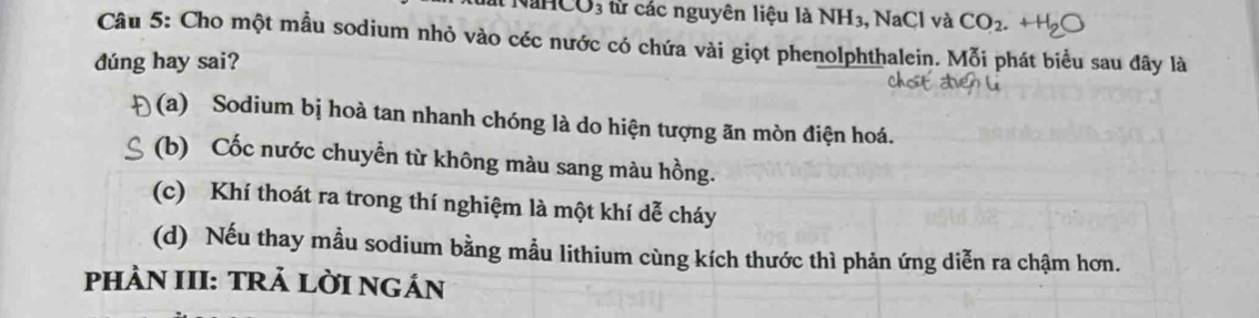 ất NaHCO3 từ các nguyên liệu là 1 NH: 3, NaCl và CO_2. 
Câu 5: Cho một mẫu sodium nhỏ vào céc nước có chứa vài giọt phenolphthalein. Mỗi phát biểu sau đây là
dúng hay sai?
(a) Sodium bị hoà tan nhanh chóng là do hiện tượng ăn mòn điện hoá.
(b) Cốc nước chuyển từ không màu sang màu hồng.
(c) Khí thoát ra trong thí nghiệm là một khí dễ cháy
(d) Nếu thay mẫu sodium bằng mẫu lithium cùng kích thước thì phản ứng diễn ra chậm hơn.
PHÀN III: TRẢ LỜI NGÁN