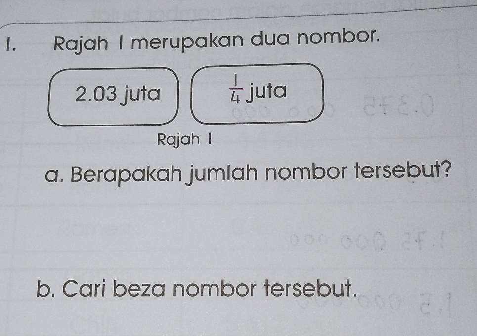 Rajah I merupakan dua nombor. 
 1/4  
2.03 juta juta 
Rajah I 
a. Berapakah jumlah nombor tersebut? 
b. Cari beza nombor tersebut.