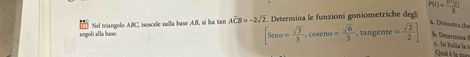 Nel triangolo ABC, isoscele sulla base AB, si ha tar in Awidehat CB=-2sqrt(2). Determina le funzioni goniometriche degli P(t)= V^2(t)/R . 
a. Dimostra che 
angoli alla base.
[Seno= sqrt(3)/3 , cos eno= sqrt(6)/3  tan g ente= sqrt(2)/2 ] b. Determina il 
c. In Italia la t 
Qual è la mas