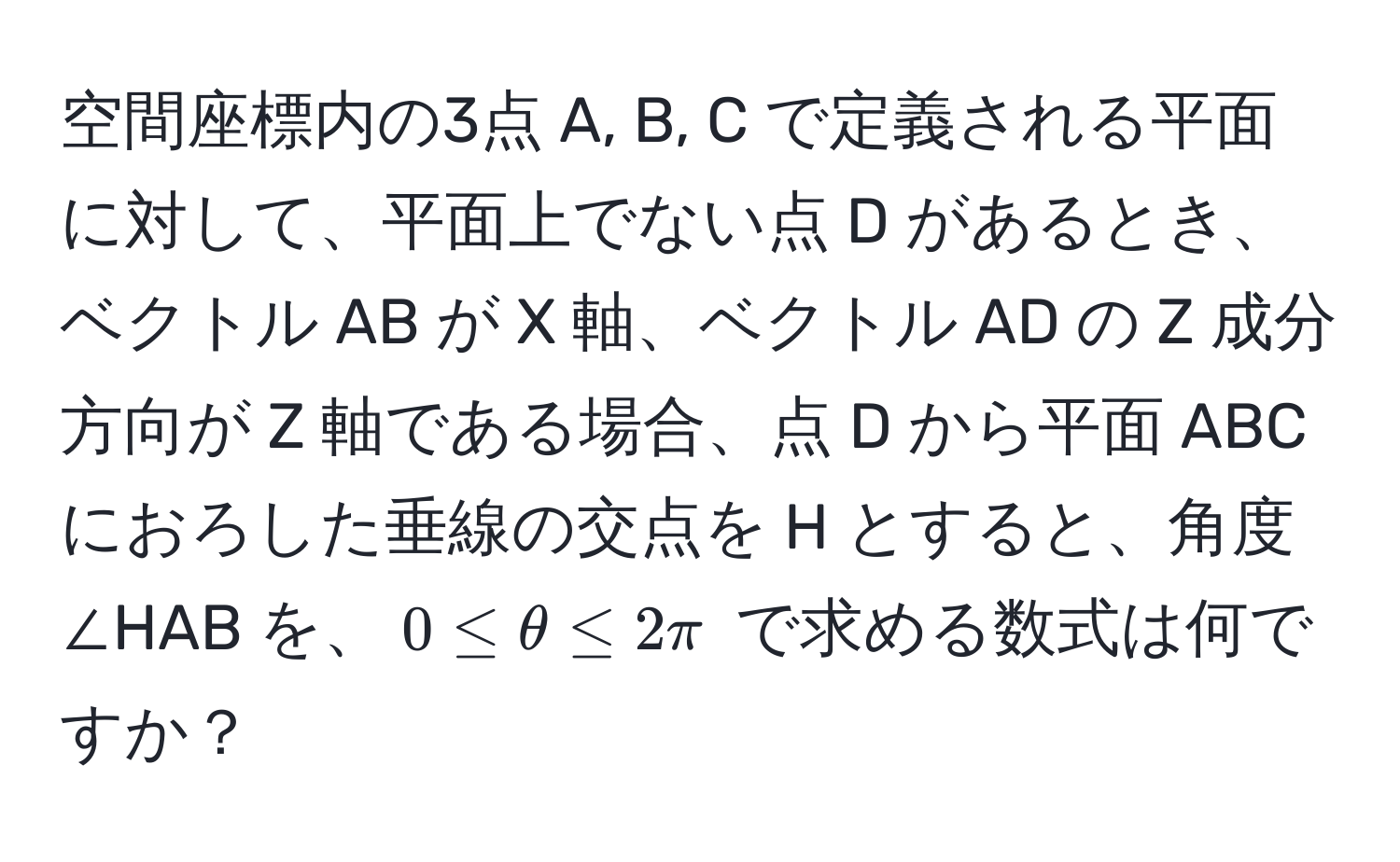 空間座標内の3点 A, B, C で定義される平面に対して、平面上でない点 D があるとき、ベクトル AB が X 軸、ベクトル AD の Z 成分方向が Z 軸である場合、点 D から平面 ABC におろした垂線の交点を H とすると、角度 ∠HAB を、$0 ≤ θ ≤ 2π$ で求める数式は何ですか？