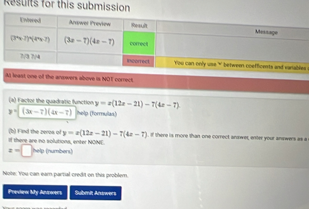 Results for this submission
'
At least one of the answers above is NOT correct.
(a) Factor the quadratic function y=x(12x-21)-7(4x-7).
y=(3x-7)(4x-7) help (formulas)
(b) Find the zeros of y=x(12x-21)-7(4x-7). If there is more than one correct answer, enter your answers as a
If there are no solutions, enter NONE.
x=□ h elp (numbers)
Note: You can earn partial credit on this problem.
Preview My Answers Submit Answers